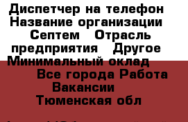 Диспетчер на телефон › Название организации ­ Септем › Отрасль предприятия ­ Другое › Минимальный оклад ­ 23 000 - Все города Работа » Вакансии   . Тюменская обл.